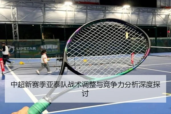 中超新赛季亚泰队战术调整与竞争力分析深度探讨